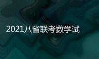 2021八省聯考數學試題及答案解析，2021八省聯考數學試卷及答案解析