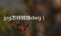 jpg怎樣轉(zhuǎn)換dwg（jpg轉(zhuǎn)換成dwg在線轉(zhuǎn)換）