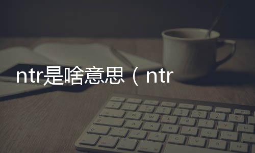 ntr是啥意思（ntr是什么意思呀）